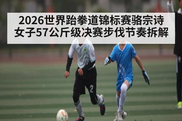 2026世界跆拳道锦标赛骆宗诗女子57公斤级决赛步伐节奏拆解