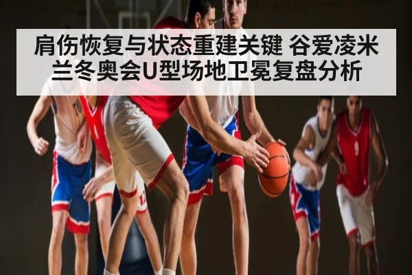 肩伤恢复与状态重建关键 谷爱凌米兰冬奥会U型场地卫冕复盘分析