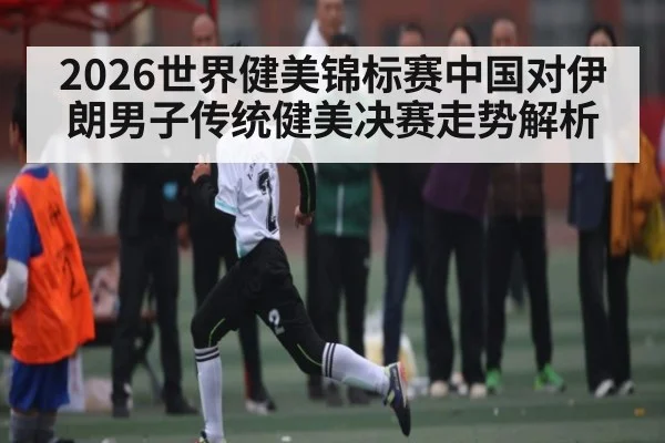2026世界健美锦标赛中国对伊朗男子传统健美决赛走势解析