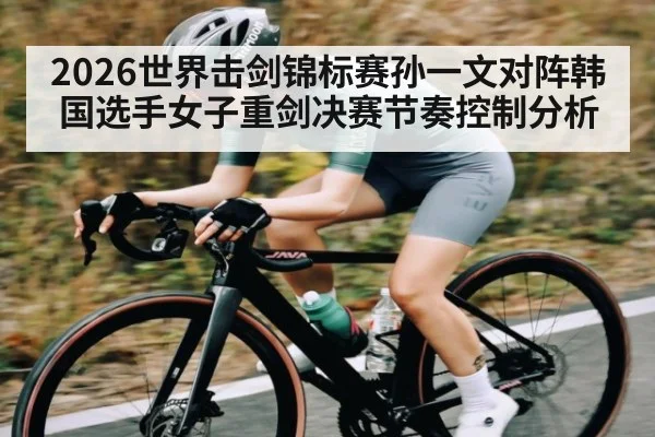 2026世界击剑锦标赛孙一文对阵韩国选手女子重剑决赛节奏控制分析